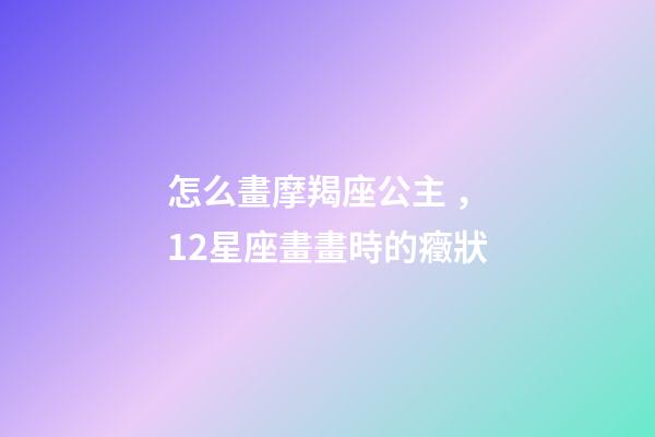 怎么畫摩羯座公主，12星座畫畫時的癥狀-第1張-觀點-玄機派